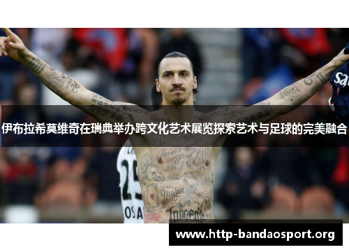 伊布拉希莫维奇在瑞典举办跨文化艺术展览探索艺术与足球的完美融合 伊布拉希莫维奇在瑞典举办跨文化艺术展览探索艺术与足球的完美融合