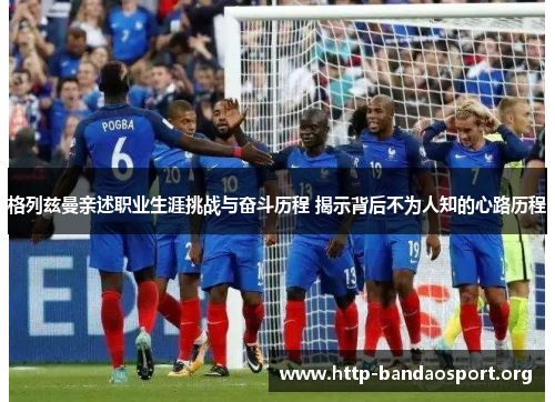 格列兹曼亲述职业生涯挑战与奋斗历程 揭示背后不为人知的心路历程 格列兹曼亲述职业生涯挑战与奋斗历程 揭示背后不为人知的心路历程
