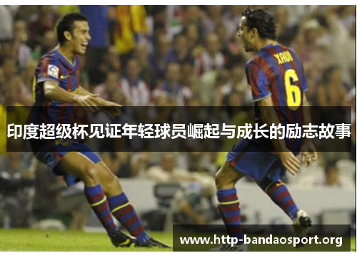 印度超级杯见证年轻球员崛起与成长的励志故事 印度超级杯见证年轻球员崛起与成长的励志故事