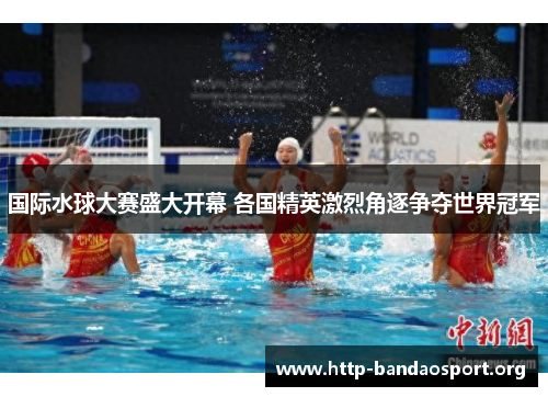 国际水球大赛盛大开幕 各国精英激烈角逐争夺世界冠军 国际水球大赛盛大开幕 各国精英激烈角逐争夺世界冠军
