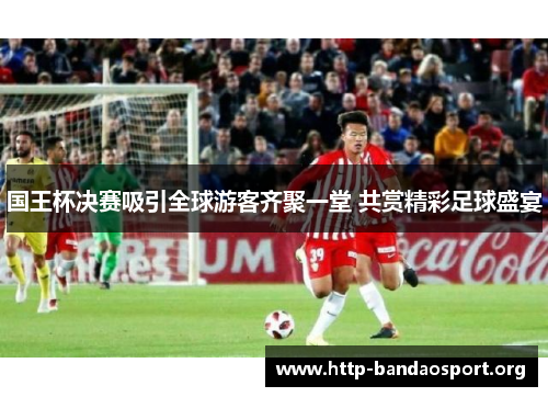 国王杯决赛吸引全球游客齐聚一堂 共赏精彩足球盛宴 国王杯决赛吸引全球游客齐聚一堂 共赏精彩足球盛宴