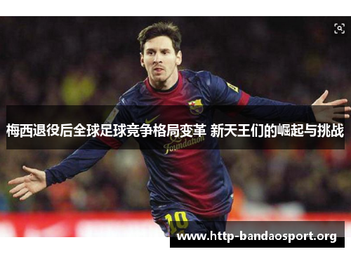 梅西退役后全球足球竞争格局变革 新天王们的崛起与挑战 梅西退役后全球足球竞争格局变革 新天王们的崛起与挑战