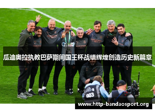 瓜迪奥拉执教巴萨期间国王杯战绩辉煌创造历史新篇章 瓜迪奥拉执教巴萨期间国王杯战绩辉煌创造历史新篇章