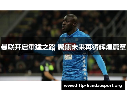 曼联开启重建之路 聚焦未来再铸辉煌篇章 曼联开启重建之路 聚焦未来再铸辉煌篇章