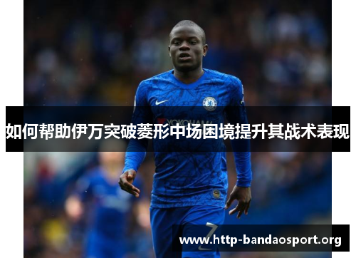 如何帮助伊万突破菱形中场困境提升其战术表现 如何帮助伊万突破菱形中场困境提升其战术表现