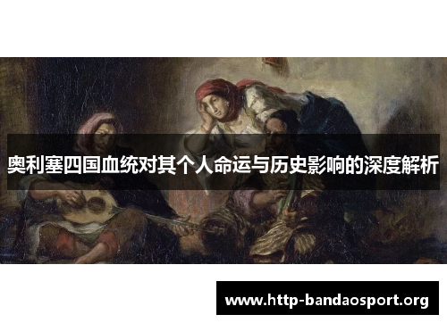 奥利塞四国血统对其个人命运与历史影响的深度解析 奥利塞四国血统对其个人命运与历史影响的深度解析