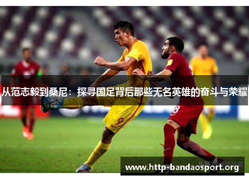从范志毅到桑尼:探寻国足背后那些无名英雄的奋斗与荣耀 从范志毅到桑尼:探寻国足背后那些无名英雄的奋斗与荣耀