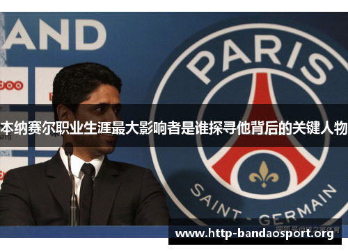 本纳赛尔职业生涯最大影响者是谁探寻他背后的关键人物 本纳赛尔职业生涯最大影响者是谁探寻他背后的关键人物