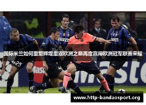 国际米兰如何重塑辉煌重返欧洲之巅再度赢得欧洲冠军联赛荣耀 国际米兰如何重塑辉煌重返欧洲之巅再度赢得欧洲冠军联赛荣耀