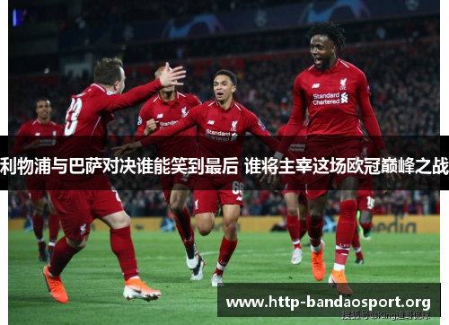利物浦与巴萨对决谁能笑到最后 谁将主宰这场欧冠巅峰之战 利物浦与巴萨对决谁能笑到最后 谁将主宰这场欧冠巅峰之战