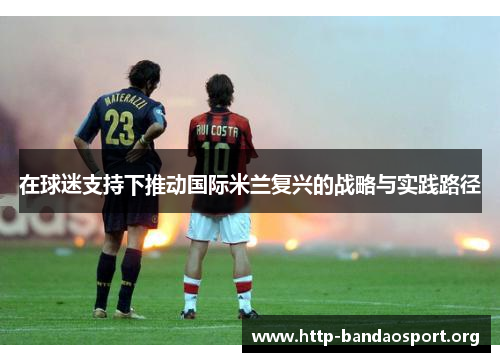 在球迷支持下推动国际米兰复兴的战略与实践路径 在球迷支持下推动国际米兰复兴的战略与实践路径