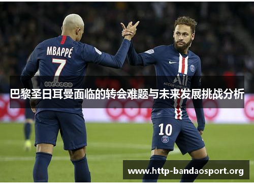 巴黎圣日耳曼面临的转会难题与未来发展挑战分析 巴黎圣日耳曼面临的转会难题与未来发展挑战分析