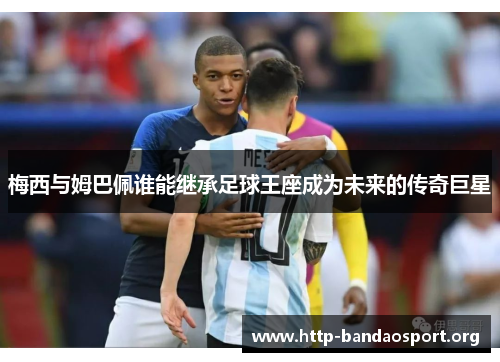 梅西与姆巴佩谁能继承足球王座成为未来的传奇巨星 梅西与姆巴佩谁能继承足球王座成为未来的传奇巨星