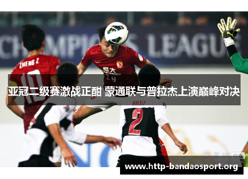 亚冠二级赛激战正酣 蒙通联与普拉杰上演巅峰对决 亚冠二级赛激战正酣 蒙通联与普拉杰上演巅峰对决