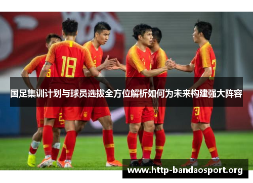 国足集训计划与球员选拔全方位解析如何为未来构建强大阵容 国足集训计划与球员选拔全方位解析如何为未来构建强大阵容
