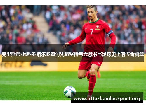 克里斯蒂亚诺·罗纳尔多如何凭借坚持与天赋书写足球史上的传奇篇章 克里斯蒂亚诺·罗纳尔多如何凭借坚持与天赋书写足球史上的传奇篇章
