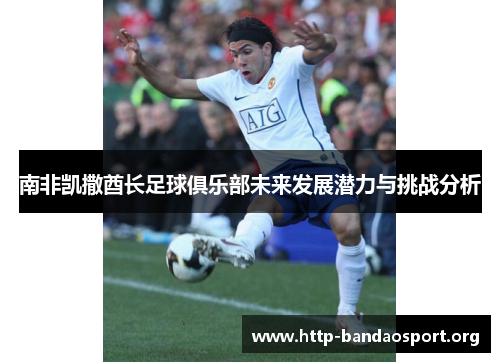南非凯撒酋长足球俱乐部未来发展潜力与挑战分析 南非凯撒酋长足球俱乐部未来发展潜力与挑战分析