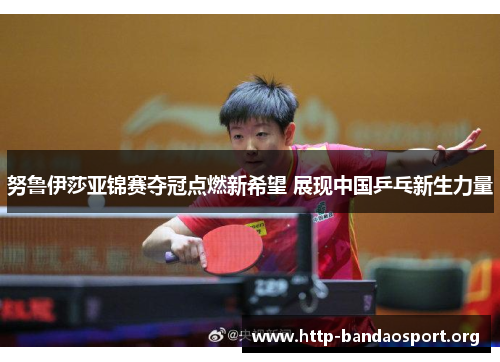 努鲁伊莎亚锦赛夺冠点燃新希望 展现中国乒乓新生力量 努鲁伊莎亚锦赛夺冠点燃新希望 展现中国乒乓新生力量
