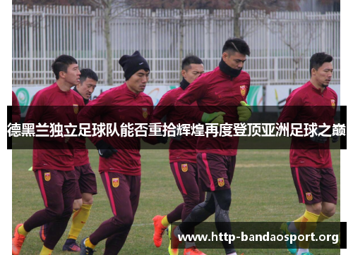 德黑兰独立足球队能否重拾辉煌再度登顶亚洲足球之巅 德黑兰独立足球队能否重拾辉煌再度登顶亚洲足球之巅