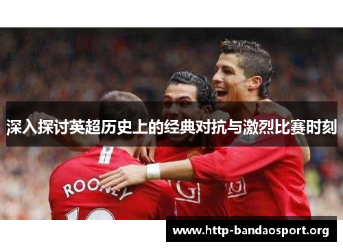 深入探讨英超历史上的经典对抗与激烈比赛时刻 深入探讨英超历史上的经典对抗与激烈比赛时刻