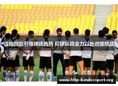 瓜帅回应引爆球迷热情 称球队将全力以赴迎接挑战 瓜帅回应引爆球迷热情 称球队将全力以赴迎接挑战