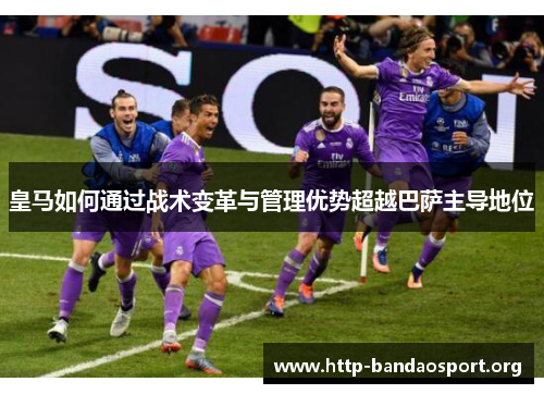 皇马如何通过战术变革与管理优势超越巴萨主导地位 皇马如何通过战术变革与管理优势超越巴萨主导地位