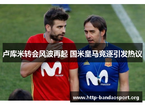 卢库米转会风波再起 国米皇马竞逐引发热议 卢库米转会风波再起 国米皇马竞逐引发热议