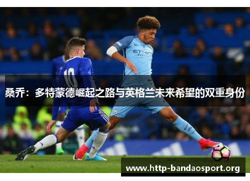 桑乔:多特蒙德崛起之路与英格兰未来希望的双重身份 桑乔:多特蒙德崛起之路与英格兰未来希望的双重身份