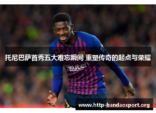 托尼巴萨首秀五大难忘瞬间 重塑传奇的起点与荣耀 托尼巴萨首秀五大难忘瞬间 重塑传奇的起点与荣耀