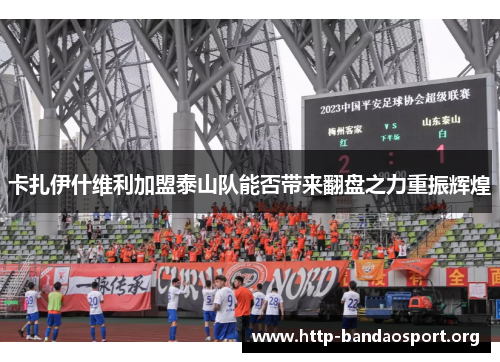 卡扎伊什维利加盟泰山队能否带来翻盘之力重振辉煌 卡扎伊什维利加盟泰山队能否带来翻盘之力重振辉煌