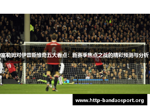富勒姆对伊普斯维奇五大看点:新赛季焦点之战的精彩预测与分析 富勒姆对伊普斯维奇五大看点:新赛季焦点之战的精彩预测与分析