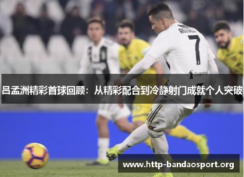 吕孟洲精彩首球回顾:从精彩配合到冷静射门成就个人突破 吕孟洲精彩首球回顾:从精彩配合到冷静射门成就个人突破