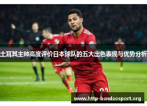 土耳其主帅高度评价日本球队的五大出色表现与优势分析 土耳其主帅高度评价日本球队的五大出色表现与优势分析