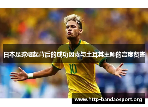 日本足球崛起背后的成功因素与土耳其主帅的高度赞誉 日本足球崛起背后的成功因素与土耳其主帅的高度赞誉