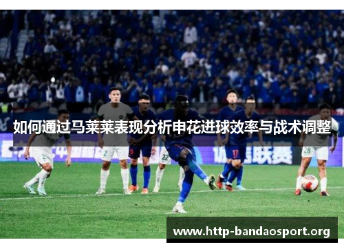 如何通过马莱莱表现分析申花进球效率与战术调整 如何通过马莱莱表现分析申花进球效率与战术调整