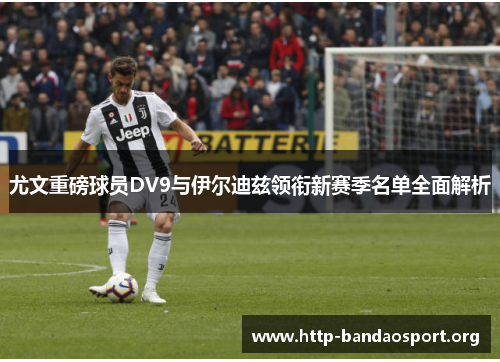 尤文重磅球员DV9与伊尔迪兹领衔新赛季名单全面解析 尤文重磅球员DV9与伊尔迪兹领衔新赛季名单全面解析