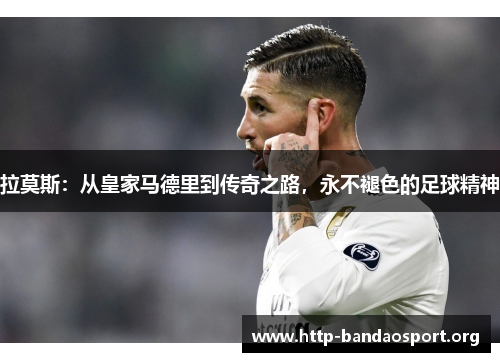 拉莫斯:从皇家马德里到传奇之路,永不褪色的足球精神 拉莫斯:从皇家马德里到传奇之路,永不褪色的足球精神