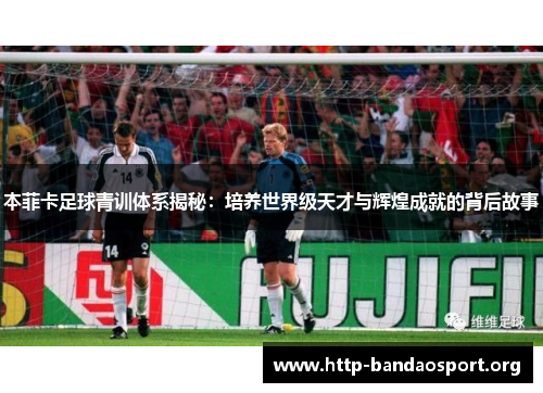 本菲卡足球青训体系揭秘:培养世界级天才与辉煌成就的背后故事 本菲卡足球青训体系揭秘:培养世界级天才与辉煌成就的背后故事