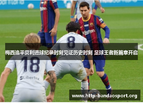 梅西追平贝利进球纪录时刻见证历史时刻 足球王者新篇章开启 梅西追平贝利进球纪录时刻见证历史时刻 足球王者新篇章开启