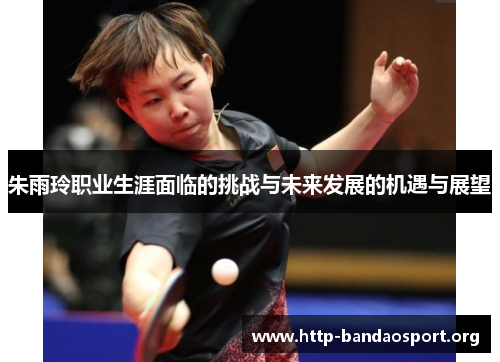 朱雨玲职业生涯面临的挑战与未来发展的机遇与展望 朱雨玲职业生涯面临的挑战与未来发展的机遇与展望