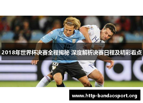 2018年世界杯决赛全程揭秘 深度解析决赛日程及精彩看点 2018年世界杯决赛全程揭秘 深度解析决赛日程及精彩看点