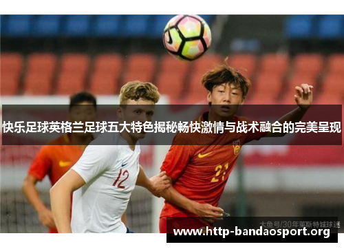 快乐足球英格兰足球五大特色揭秘畅快激情与战术融合的完美呈现 快乐足球英格兰足球五大特色揭秘畅快激情与战术融合的完美呈现