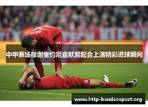 中甲赛场穆谢奎约尼查默契配合上演精彩进球瞬间 中甲赛场穆谢奎约尼查默契配合上演精彩进球瞬间