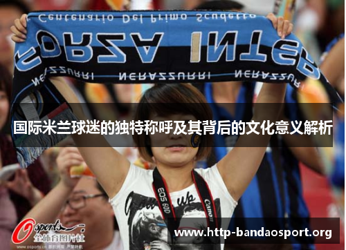 国际米兰球迷的独特称呼及其背后的文化意义解析 国际米兰球迷的独特称呼及其背后的文化意义解析