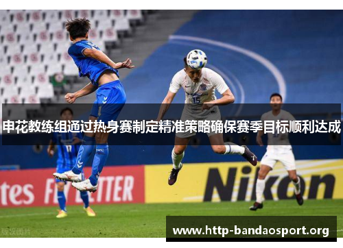 申花教练组通过热身赛制定精准策略确保赛季目标顺利达成 申花教练组通过热身赛制定精准策略确保赛季目标顺利达成