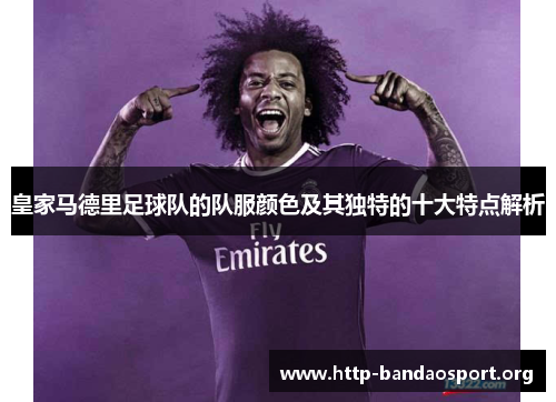 皇家马德里足球队的队服颜色及其独特的十大特点解析 皇家马德里足球队的队服颜色及其独特的十大特点解析