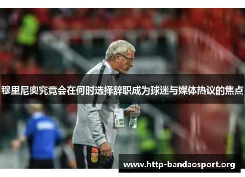 穆里尼奥究竟会在何时选择辞职成为球迷与媒体热议的焦点 穆里尼奥究竟会在何时选择辞职成为球迷与媒体热议的焦点