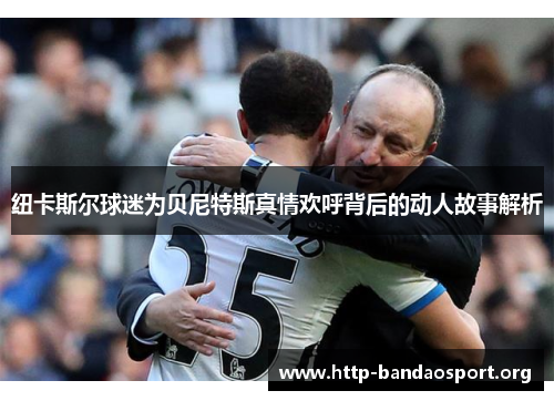 纽卡斯尔球迷为贝尼特斯真情欢呼背后的动人故事解析 纽卡斯尔球迷为贝尼特斯真情欢呼背后的动人故事解析