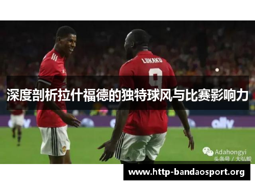 深度剖析拉什福德的独特球风与比赛影响力 深度剖析拉什福德的独特球风与比赛影响力