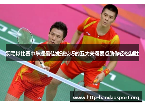 羽毛球比赛中掌握最佳发球技巧的五大关键要点助你轻松制胜 羽毛球比赛中掌握最佳发球技巧的五大关键要点助你轻松制胜